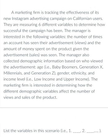 A marketing firm is tracking the effectiveness of its
new Instagram advertising campaign on Californian users.
They are measuring 6 different variables to determine how
successful the campaign has been. The manager is
interested in the following variables: the number of times
an account has seen their advertisement (views) and the
amount of money spent on the product given the
advertisement (sales) was seen. The manager also
collected demographic information based on who viewed
the advertisement: age (i.e., Baby Boomers, Generation X,
Millennials, and Generation Z), gender, ethnicity, and
income level (i.e., Low Income and Upper Income). The
marketing firm is interested in determining how the
different demographic variables affect the number of
views and sales of the product.
List the variables in this scenario (i.e., 1. ____, 2. ____,..., ).