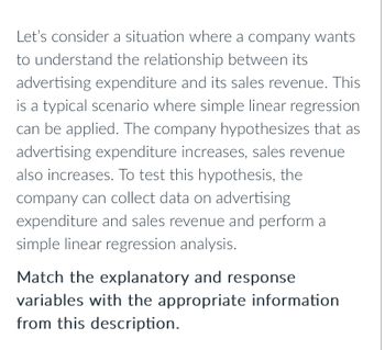 Let's consider a situation where a company wants
to understand the relationship between its
advertising expenditure and its sales revenue. This
is a typical scenario where simple linear regression
can be applied. The company hypothesizes that as
advertising expenditure increases, sales revenue
also increases. To test this hypothesis, the
company can collect data on advertising
expenditure and sales revenue and perform a
simple linear regression analysis.
Match the explanatory and response
variables with the appropriate information
from this description.