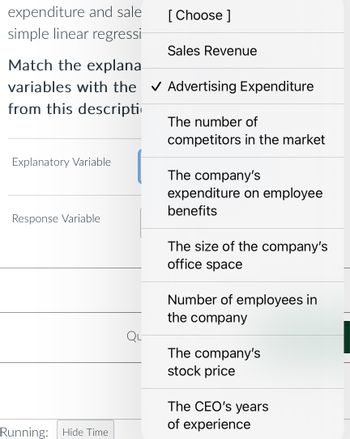 expenditure and sale
simple linear regressi
Explanatory Variable
Match the explana
variables with the ✓ Advertising Expenditure
from this descripti
Response Variable
Running:
Hide Time
[Choose ]
Qu
Sales Revenue
The number of
competitors in the market
The company's
expenditure on employee
benefits
The size of the company's
office space
Number of employees in
the company
The company's
stock price
The CEO's years
of experience