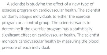 A scientist is studying the effect of a new type of
exercise program on cardiovascular health. The scientist
randomly assigns individuals to either the exercise
program or a control group. The scientist wants to
determine if the exercise program has a statistically
significant effect on cardiovascular health. The scientist
monitors cardiovascular health by measuring the blood
pressure of each individual.