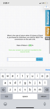 2:25 1
LTE
What is the rate of return when 25 shares of Stock
A, purchased for $30/share, are sold for $825? The
commission on the sale is $6.
Skip
Rate of Return = [ ? ] %
Give your answer as a percent rounded to the
nearest tenth.
Enter
Done
W e r
y
u
ор
a
S
d
f
g h
j
k
C
V
n m
123
space
return
Help Resources
