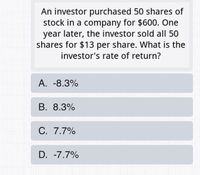 An investor purchased 50 shares of
stock in a company for $600. One
year later, the investor sold allI 50
shares for $13 per share. What is the
investor's rate of return?
А. -8.3%
В. 8.3%
С. 7.7%
D. -7.7%
