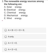 3. The renewable energy sources among
the following are:
A. Solar
energy.
B. Electrical
C. Chemical
energy.
energy.
D. Mechanical
energy.
E. Wind
energy.
O A+ B + C + D + E.
A only.
A + C + E.
A + D + E.
