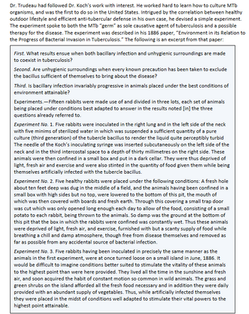 # Study of the Effects of Hygienic Environments on Tuberculosis Progression

Dr. Trudeau had followed Dr. Koch’s work with interest. He worked hard to learn how to culture MTb organisms and was the first to do so in the United States. Intrigued by the correlation between a healthy outdoor lifestyle and an efficient anti-tubercular defense in his own case, he devised a simple experiment. The experiment sought to both link the MTb "germ" as a causative agent of tuberculosis and a possible therapy for the disease. The experiment was described in his 1886 paper, "Environment in its Relation to the Progress of Bacterial Invasion in Tuberculosis." The following is an excerpt from that paper:

---

**Research Questions:**
1. **First**: What results ensue when both bacillary infection and unhygienic surroundings are made to coexist in tuberculosis?
2. **Second**: Are unhygienic surroundings when every known precaution has been taken to exclude the bacillus sufficient of themselves to bring about the disease?
3. **Third**: Is bacillary infection invariably progressive in animals placed under the best conditions of environment attainable?

---

**Experimental Design:**

Fifteen rabbits were made use of and divided into three lots, each set of animals being placed under conditions best adapted to answer the questions already referred to.

**Experiment No. 1**: 
Five rabbits were inoculated in the right lung and in the left side of the neck with five minims of sterilized water in which was suspended a sufficient quantity of a pure culture (third generation) of the tubercle bacillus to render the liquid quite perceptibly turbid. The needle of Dr. Koch’s inoculating syringe was inserted subcutaneously on the left side of the neck and in the third intercostal space to a depth of thirty millimetres on the right side. These animals were then confined in a small box and put in a dark cellar. They were thus deprived of light, fresh air, and exercise and were also stinted in the quantity of food given them while being themselves artificially infected with the tubercle bacillus.

**Experiment No. 2**: 
Five healthy rabbits were placed under the following conditions: A fresh hole about ten feet deep was dug in the middle of a field, and the animals having been confined in a small box with high sides but no top, were lowered to the bottom of this pit,