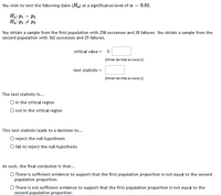 You wish to test the following daim (Ha) at a significance level of a = 0.01.
H.:P1 = P2
Ha:P1 + P2
You obtain a sample from the first population with 258 successes and 28 failures. You obtain a sample from the
second population with 362 successes and 25 failures.
critical value =
[three decimal accuracy]
test statistic =
[three decimal accuracy]
The test statistic is...
O in the critical region
O not in the critical region
This test statistic leads to a decision to...
O reject the null hypothesis
O fail to reject the null hypothesis
As such, the final condusion is that...
O There is sufficient evidence to support that the first population proportion is not equal to the second
population proportion.
O There is not sufficient evidence to support that the first population proportion is not equal to the
second population proportion.
