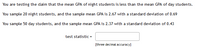 You are testing the daim that the mean GPA of night students is less than the mean GPA of day students.
You sample 20 night students, and the sample mean GPA is 2.67 with a standard deviation of 0.69
You sample 50 day students, and the sample mean GPA is 2.37 with a standard deviation of 0.43
test statistic =
[three decimal accuracy]
