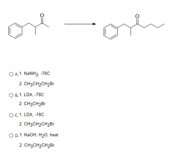 ore
O A.1. NaNH2, -78C
2. CH3CH₂CH2Br
O B. 1. LDA, -78C
2. CH3CH₂Br
O C. 1. LDA, -78C
2. CH3CH₂CH₂Br
O D. 1. NaOH, H₂O, heat
2. CH3CH₂CH₂Br