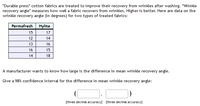 "Durable press" cotton fabrics are treated to improve their recovery from wrinkles after washing. "Wrinkle
recovery angle" measures how well a fabric recovers from wrinkles. Higher is better. Here are data on the
wrinkle recovery angle (in degrees) for two types of treated fabrics:
Permafresh Hylite
15
17
12
14
13
16
16
15
14
18
A manufacturer wants to know how large is the difference in mean wrinkle recovery angle.
Give a 98% confidence interval for the difference in mean wrinkle recovery angle:
[three decimal accuracy] [three decimal accuracy]
