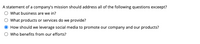 A statement of a company's mission should address all of the following questions exceept?
What business are we in?
What products or services do we provide?
How should we leverage social media to promote our company and our products?
Who benefits from our efforts?
