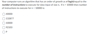 Your computer runs an algorithm that has an order of growth as n*log(n) equal to the
number of instructions to execute for data input of size n. If n = 10000 then number
of instructions to execute for n = 10000 is:
40000
132877
10000
92103
9