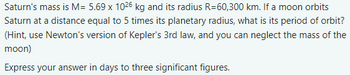 Saturn's mass is M= 5.69 x 1026 kg and its radius R=60,300 km. If a moon orbits
Saturn at a distance equal to 5 times its planetary radius, what is its period of orbit?
(Hint, use Newton's version of Kepler's 3rd law, and you can neglect the mass of the
moon)
Express your answer in days to three significant figures.