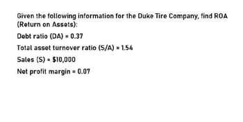 Given the following information for the Duke Tire Company, find ROA
(Return on Assets):
Debt ratio (DA) = 0.37
Total asset turnover ratio (S/A) = 1.54
Sales (S) = $10,000
Net profit margin = 0.07