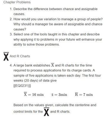 Chapter Problems
1. Describe the difference between chance and assignable
causes.
X
2. How would you use variation to manage a group of people?
Why should a manager be aware of assignable and chance
causes?
3. Select one of the tools taught in this chapter and describe
why applying it to problems in your future will enhance your
ability to solve those problems.
And R Charts
4. A large bank establishes X and R charts for the time
required to process applications for its charge cards. A
sample of five applications is taken each day. The first four
weeks (20 days) of data give
[[EQ0231)]]
X = 16 min
S = 3min
control limits for the
Based on the values given, calculate the centerline and
X
R = 7 min
and R charts.