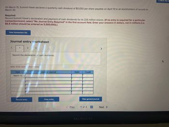 On March 15, Summit Hawk declares a quarterly cash dividend of $0.050 per share payable on April 13 to all stockholders of record on
March 30.
Required:
Record Summit Hawk's declaration and payment of cash dividends for its 225 million shares. (If no entry is required for a particular
transaction/event, select "No Journal Entry Required" in the first account field. Enter your answers in dollars, not in millions (i.e.
$5.5 million should be entered as 5,500,000).)
View transaction list
Journal entry worksheet
1
2
Record the declaration of cash dividends.
Date
March 15
3
Note: Enter debits before credits.
Record entry
General Journal
Clear entry
Debit
< Prev
Credit
View general journal
1 of 2 44
III
MacBook Air
>
Next >
Check my