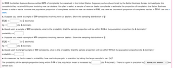 In 2016 the Better Business Bureau settled 80% of complaints they received in the United States. Suppose you have been hired by the Better Business Bureau to investigate the
complaints they received this year involving new car dealers. You plan to select a sample of new car dealer complaints to estimate the proportion of complaints the Better Business
Bureau is able to settle. Assume the population proportion of complaints settled for new car dealers is 0.80, the same as the overall proportion of complaints settled in 2016. Use the z-
table.
a. Suppose you select a sample of 200 complaints involving new car dealers. Show the sampling distribution of p.
E(p)
σp =
(to 2 decimals)
(to 4 decimals)
b. Based upon a sample of 200 complaints, what is the probability that the sample proportion will be within 0.04 of the population proportion (to 4 decimals)?
probability =
c. Suppose you select a sample of 450 complaints involving new car dealers. Show the sampling distribution of p.
E(p)
бр
=
(to 2 decimals)
(to 4 decimals)
d. Based upon the larger sample of 450 complaints, what is the probability that the sample proportion will be within 0.04 of the population proportion (to 4 decimals)?
probability ==
☐
e. As measured by the increase in probability, how much do you gain in precision by taking the larger sample in part (d)?
The probability of the sample proportion being within 0.04 of the population mean is increased by
sample size.
(to 3 decimals). There is a gain in precision by - Select your answer
the