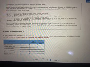 -
[The following information applies to the questions displayed below.]
Donnie Hilfiger has two classes of stock authorized: $1 par preferred and $0.01 par value common. As of the beginning of
2024, 320 shares of preferred stock and 4,200 shares of common stock have been issued. The following transactions
affect stockholders' equity during 2024:
Issue 1,300 shares of common stock for $44 per share.
Purchase 420 shares of treasury stock for $37 per share.
Resell 220 shares of treasury stock purchased on May 15 for $42 per share.
Issue 220 shares of preferred stock for $47 per share.
Declare a cash dividend on both common and preferred stock of $0.70 per share to all stockholders
of record on December 15. (Hint: Dividends are not paid on treasury stock.)
December 31 Pay the cash dividends declared on December 1.
March 1
May 15
July 10
October 15
December 1
Donnie Hilfiger has the following beginning balances in its stockholders' equity accounts on January 1, 2024: Preferred
Stock, $320; Common Stock, $42; Additional Paid-in Capital, $77,000; and Retained Earnings, $30,900. Net income for the
year ended December 31, 2024, is $11,200.
Problem 10-2A (Algo) Part 2
2. Select whether each of the following transactions increases (+) or decreases (-) total assets, total liabilities, and total stockholders'
equity. (If none of the categories apply for a particular item, leave the cell blank.)
Transaction
Issue common stock
Purchase treasury stock
Resell treasury stock
Issue preferred stock
Declare cash dividends
Pay cash dividends
Total Assets
Total
Liabilities
Total
Stockholders'
Equity
< Prev
4
of 6
H
#
A
Next >
Chec