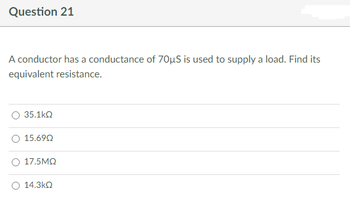 Question 21
A conductor has a conductance of 70μS is used to supply a load. Find its
equivalent resistance.
35.1kQ
15.690
17.5ΜΩ
14.3ΚΩ