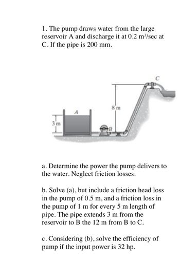 1. The pump draws water from the large
reservoir A and discharge it at 0.2 m³/sec at
C. If the pipe is 200 mm.
3m
8m
B
a. Determine the power the pump delivers to
the water. Neglect friction losses.
b. Solve (a), but include a friction head loss
in the pump of 0.5 m, and a friction loss in
the pump of 1 m for every 5 m length of
pipe. The pipe extends 3 m from the
reservoir to B the 12 m from B to C.
c. Considering (b), solve the efficiency of
pump if the input power is 32 hp.