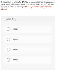 A firm's stock is selling for $71. The next annual dividend is expected
to be $2.00. The growth rate is 13%. The flotation cost is $7. What is
the cost of retained earnings? (Round your answer to 2 decimal
places.)
Multiple Choice
15.82%
17.27%
13.67%
14.47%
