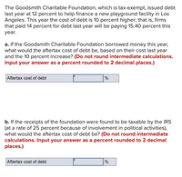 The Goodsmith Charitable Foundation, which is tax-exempt, issued debt
last year at 12 percent to help finance a new playground facility in Los
Angeles. This year the cost of debt is 10 percent higher; that is, firms
that paid 14 percent for debt last year will be paying 15.40 percent this
year.
a. If the Goodsmith Charitable Foundation borrowed money this year,
what would the aftertax cost of debt be, based on their cost last year
and the 10 percent increase? (Do not round intermediate calculations.
Input your answer as a percent rounded to 2 decimal places.)
Aftertax cost of debt
%
b. If the receipts of the foundation were found to be taxable by the IRS
(at a rate of 25 percent because of involvement in political activities),
what would the aftertax cost of debt be? (Do not round intermediate
calculations. Input your answer as a percent rounded to 2 decimal
places.)
Aftertax cost of debt
%
