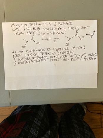 CONSIDER THE LACTIC ACD BUFFER
WITH LACTIC ACID), CH₂CH(OH) COOH AND ITS SALT
SODIUM LACTATE, CH₂CH(OH)COo Na
t
++₂0=
"ott
OH
OH
a) WHAT IS THE PURPOSE OF A BUFFER SYSTEM?
6) WHY IS THE SALT OF THE ACID NEEDED?
How DOES THE BUFFER
D) HOW DOES THE BUFFER
REACT WHEN ACIT) (#30t) IS ADDED:
REACT WHEN BASE (OH-) IS ADDED