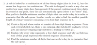 3. A safe is locked by a combination of of four binary digits (that is, 0 or 1), but the
owner has forgotten the combination. The safe is designed in such a way that no
matter how many digits have been pressed, if the correct combination of three digits
is pressed at any point, then the safe automatically opens (there is no "enter" key).
Our goal is to find the minimum number of digits that one needs to key in in order to
guarantee that the safe opens. In other words, we wish to find the smallest possible
length of a binary sequence containing every four-digit sequence in it.
(a) Create a digraph whose vertex set consists of three-digit binary sequences. From
each vertex labelled ryz, there is one outgoing edge (labelled 0) leading to vertex
yz0, and another outgoing edge (labelled 1) leading to vertex yz1l.
(b) Explain why every edge represents a four digit sequence and why an Eulerian
tour of this graph represents the desired sequence of keystrokes.
(c) Find the minimum number of digits that one needs to key in to guarantee that
the safe opens.
