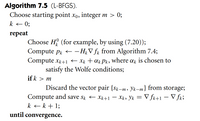 Algorithm 7.5 (L-BFGS).
Choose starting point xo, integer m > 0;
k + 0;
repeat
Choose H (for example, by using (7.20));
Compute pr +
– H¿V fr from Algorithm 7.4;
Compute xk+1 + Xk + ak Pk, where ar is chosen to
satisfy the Wolfe conditions;
if k > m
Discard the vector pair {sk-m, Yk-m} from storage;
Compute and save sk – Xk+1 – Xk, Yk = V fk+1 – V fk;
k + k+ 1;
-1-
until convergence.
