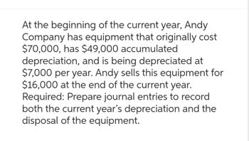 At the beginning of the current year, Andy
Company has equipment that originally cost
$70,000, has $49,000 accumulated
depreciation, and is being depreciated at
$7,000 per year. Andy sells this equipment for
$16,000 at the end of the current year.
Required: Prepare journal entries to record
both the current year's depreciation and the
disposal of the equipment.