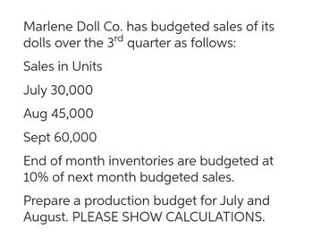 Marlene Doll Co. has budgeted sales of its
dolls over the 3rd quarter as follows:
Sales in Units
July 30,000
Aug 45,000
Sept 60,000
End of month inventories are budgeted at
10% of next month budgeted sales.
Prepare a production budget for July and
August. PLEASE SHOW CALCULATIONS.