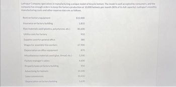Larkspur Company specializes in manufacturing a unique model of bicycle helmet. The model is well accepted by consumers, and the
company has enough orders to keep the factory production at 10,000 helmets per month (80% of its full capacity). Larkspur's monthly
manufacturing costs and other expense data are as follows.
Rent on factory equipment
Insurance on factory building
Raw materials used (plastics, polystyrene, etc.)
Utility costs for factory
Supplies used for general office
Wages for assembly-line workers
Depreciation on office equipment
Miscellaneous materials used (glue, thread, etc.)
Factory manager's salary
Property taxes on factory building
Advertising for helmets
Sales commissions
Depreciation on factory building i
$12.000
1.810
80,600
910
380
67,900
870
1.500
6,600
450
14.100
10,410
1,630