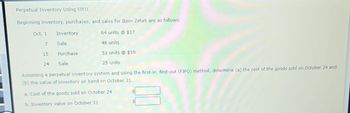 Perpetual Inventory Using FIFO
Beginning inventory, purchases, and sales for Item Zeta9 are as follows:
Oct. 1
64 units @ $17
7
48 units
15
51 units @ $19
24
25 units
Assuming a perpetual inventory system and using the first-in, first-out (FIFO) method, determine (a) the cost of the goods sold on October 24 and
(b) the value of inventory on hand on October 31.
a. Cost of the goods sold on October 24
81/
b. Inventory value on October 31
Inventory
Sale
Purchase
Sale