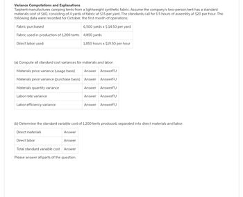 Variance Computations and Explanations
Tarptent manufactures camping tents from a lightweight synthetic fabric. Assume the company's two-person tent has a standard
materials cost of $60, consisting of 4 yards of fabric at $15 per yard. The standards call for 1.5 hours of assembly at $20 per hour. The
following data were recorded for October, the first month of operations:
Fabric purchased
Fabric used in production of 1,200 tents 4,850 yards
Direct labor used
Labor rate variance
(a) Compute all standard cost variances for materials and labor.
Materials price variance (usage basis) Answer AnswerFU
Answer AnswerFU
Materials price variance (purchase basis)
Materials quantity variance
Labor efficiency variance
Direct materials
Direct labor
(b) Determine the standard variable cost of 1,200 tents produced, separated into direct materials and labor.
Answer
6,500 yards x $ 14.50 per yard
Answer
1,850 hours x $19.50 per hour
Total standard variable cost
Answer
Please answer all parts of the question.
Answer AnswerFU
Answer AnswerFU
Answer AnswerFU