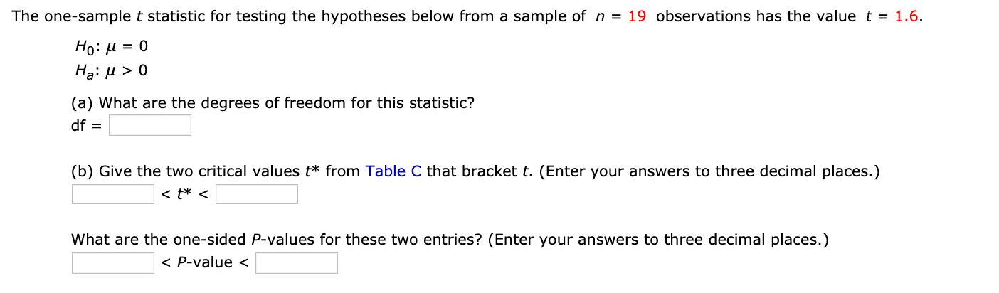 The one-sample t statistic for testing the hypotheses below from a sample of n = 19 observations has the value t = 1.6.
Но: и 3D о
Hạ: µ > 0
(a) What are the degrees of freedom for this statistic?
df =
(b) Give the two critical values t* from Table C that bracket t. (Enter your answers to three decimal places.)
< t* <
What are the one-sided P-values for these two entries? (Enter your answers to three decimal places.)
< P-value <
