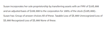 Susan incorporates her sole proprietorship by transferring assets with an FMV of $105,000
and an adjusted basis of $100,000 to the corporation for 100% of the stock ($105, 000).
Susan has: Group of answer choices All of these. Taxable Loss of $5,000 Unrecognized Loss of
$5,000 Recognized Loss of $5,000 None of these.