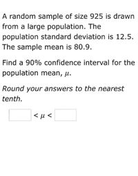 A random sample of size 925 is drawn
from a large population. The
population standard deviation is 12.5.
The sample mean is 80.9.
Find a 90% confidence interval for the
population mean, µ.
Round your answers to the nearest
tenth.
<µ <
