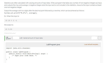 Statistics are often calculated with varying amounts of input data. Write a program that takes any number of non-negative integers as input,
and outputs the max and average. A negative integer ends the input and is not included in the statistics. Assume the input contains at least
one non-negative integer.
Output the average with two digits after the decimal point followed by a newline, which can be achieved as follows:
System.out.printf("%.2f\n", average);
Ex: When the input is:
15 20 0 3 -1
the output is:
20 9.50
379284.2472260.gx3zgy7
LAB
LAB: Varied amount of input data
ACTIVITY
LabProgram.java
Load default template..
import java.util.Scanner;
public class LabProgram {
public static void main (String [] args) {
/* Type your code here. */
