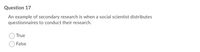 Question 17
An example of secondary research is when a social scientist distributes
questionnaires to conduct their research.
True
False
