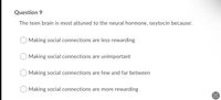 Question 9
The teen brain is most attuned to the neural hormone, oxytocin because:
Making social connections are less rewarding
Making social connections are unimportant
Making social connections are few and far between
Making social connections are more rewarding
