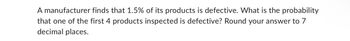 A manufacturer finds that 1.5% of its products is defective. What is the probability
that one of the first 4 products inspected is defective? Round your answer to 7
decimal places.