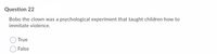 Question 22
Bobo the clown was a psychological experiment that taught children how to
immitate violence.
True
False
