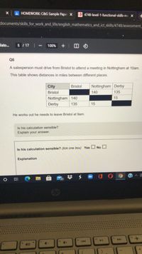 HOMEWORK: C&G Sample Paper X
4748-level-1-functional-skills-ma x
documents/skills_for_work_and_life/english_mathematics_and_ict_skills/4748/assessment
lato.
5 / 17 |
100%
Q6
A salesperson must drive from Bristol to attend a meeting in Nottingham at 10am.
This table shows distances in miles between different places.
City
Bristol
Nottingham Derby
Bristol
140
135
Nottingham 140
15
Derby
135
15
He works out he needs to leave Bristol at 9am.
Is his calculation sensible?
Explain your answer.
Is his calculation sensible? (tick one box) Yes O No O
Explanation
op
144
4+
