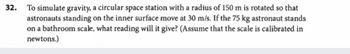 32. To simulate gravity, a circular space station with a radius of 150 m is rotated so that
astronauts standing on the inner surface move at 30 m/s. If the 75 kg astronaut stands
on a bathroom scale, what reading will it give? (Assume that the scale is calibrated in
newtons.)