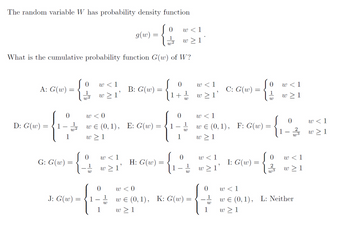 The random variable W has probability density function
{
1
w2
What is the cumulative probability function G(w) of W?
A: G(w)
D: G(w) =
=
0
1
E
G: G(w) =
=
Jo
1
w2
0
{$
1
J: G(w) =
f
w <1
w≥ l'
w <0
w€ (0,1), E: G(w) =
=
w≥1
w
w≥ 1'
0
g(w) =
1
W
B: G(w)
=
H: G(w)
0
Jo
+
0
w <1
w≥1*
1
1
W
1
W
0
1
W
w <0
w€ (0,1), K: G(w) =
w≥1
w <1
w≥1'
w < 1
w≥ 1'
C: G(w)
w<1
w€ (0,1), F: G(w)
w≥1
G
1
W
I: G(w)
=
0 w < 1
0
W
0
-{8
2
w < 1
w≥ 1
0
w3
w < 1
w≥1
w€ (0,1), L: Neither
1 w≥1
w < 1
w≥1