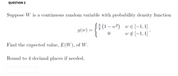 QUESTION 2
Suppose W is a continuous random variable with probability density function
€
√(1-w²)
w [-1,1]
- {1 (1-1²) w ‡ [−1, 1]
g(w)
Find the expected value, E(W), of W.
Round to 4 decimal places if needed.