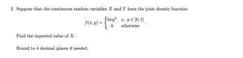 2. Suppose that the continuous random variables X and Y have the joint density function
6xy²
0
x, y = [0, 1]
otherwise
Find the expected value of X.
f(x, y):
Round to 4 decimal places if needed.
=
{