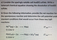 a) Consider the sparingly soluble salt lead(II) sulfate. Write a
balanced chemical equation showing the dissolution of lead(II)
sulfate.
b) Given the following information, provide the net reaction for
the spontaneous reaction and determine the cell potential unde
standard conditions that would occur from these two half-
reactions:
Ered
Pb2*(aq) + 2e-
→ Pb(s)
0.1262 V
PBSO«(s) + 2e-
Pb(s) + SO,2 (aq)
Ered
0.3505 V
