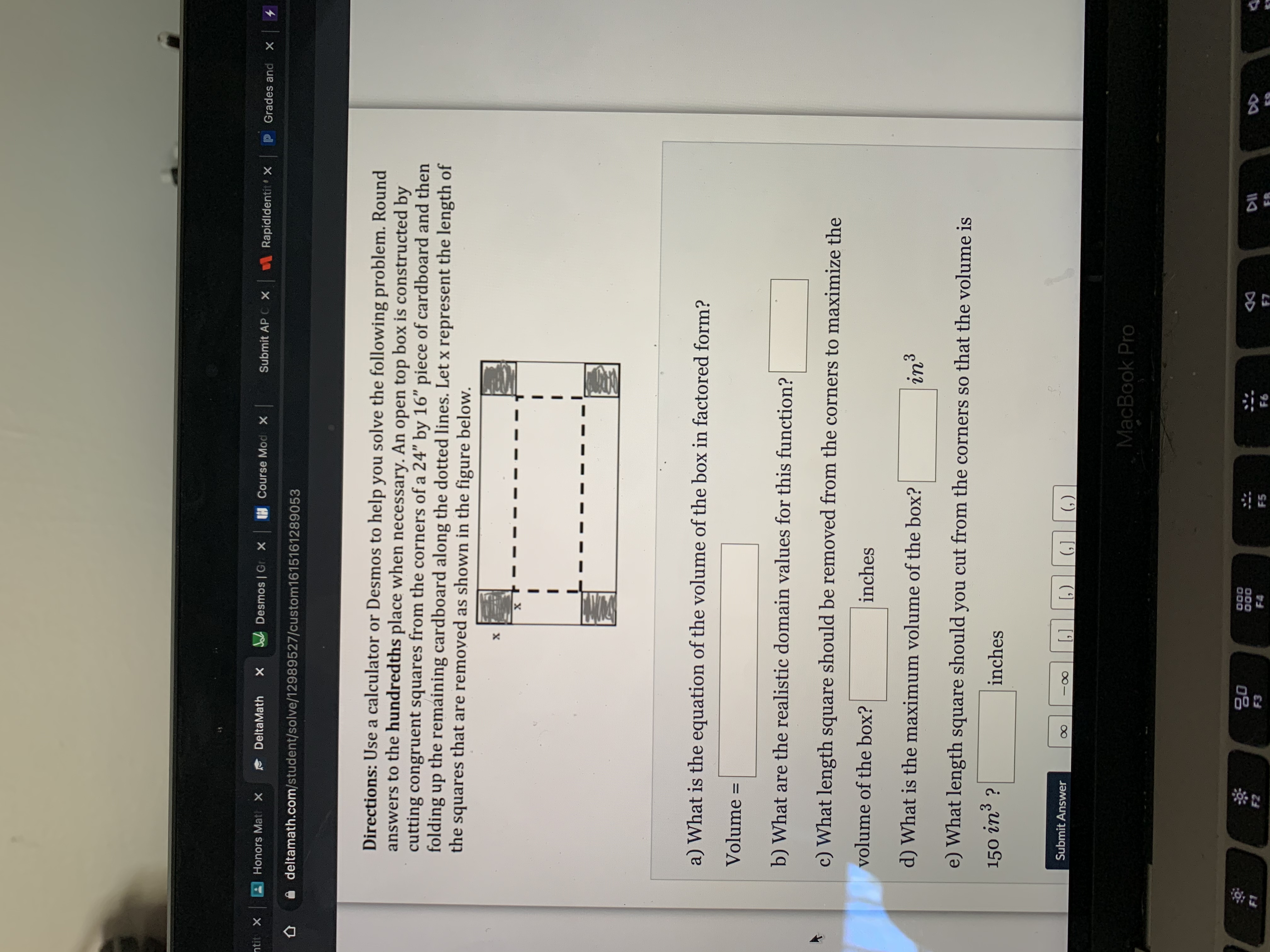 Directions: Use a calculator or Desmos to help you solve the following problem. Round
answers to the hundredths place when necessary. An open top box is constructed by
cutting congruent squares from the corners of a 24" by 16" piece of cardboard and then
folding up the remaining cardboard along the dotted lines. Let x represent the length of
the
squares that are removed as shown in the figure below.
a) What is the equation of the volume of the box in factored form?
Volume
%D
b) What are the realistic domain values for this function?
c) What length square should be removed from the corners to maximize the
volume of the box?
inches
