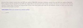 Assume that a leader country has real GDP per capita of $80,000, whereas a follower country has real GDP per capita of $40,000.
Next suppose that the growth of real GDP per capita falls to zero percent in the leader country and rises to 5 percent in the follower
country. If these rates continue for long periods of time, how many years will it take for the follower country to catch up to the living
standard of the leader country?
Instructions: Enter your answer as a whole number.
years