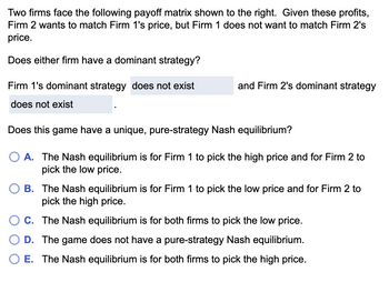 Two firms face the following payoff matrix shown to the right. Given these profits,
Firm 2 wants to match Firm 1's price, but Firm 1 does not want to match Firm 2's
price.
Does either firm have a dominant strategy?
Firm 1's dominant strategy does not exist
does not exist
and Firm 2's dominant strategy
Does this game have a unique, pure-strategy Nash equilibrium?
O A. The Nash equilibrium is for Firm 1 to pick the high price and for Firm 2 to
pick the low price.
B. The Nash equilibrium is for Firm 1 to pick the low price and for Firm 2 to
pick the high price.
C. The Nash equilibrium is for both firms to pick the low price.
D. The game does not have a pure-strategy Nash equilibrium.
E. The Nash equilibrium is for both firms to pick the high price.