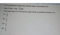 OII Mark NO marks will be awarder
For the equilibrium reaction then calculate degee of dissociation of A.
A(g) B(g) + C(g) +D(g)
if the molar mass of A is 48 and the vapour density at equilibrium mixture is 16
(1) 4
(2) 2
(3) 1
(4) 5
